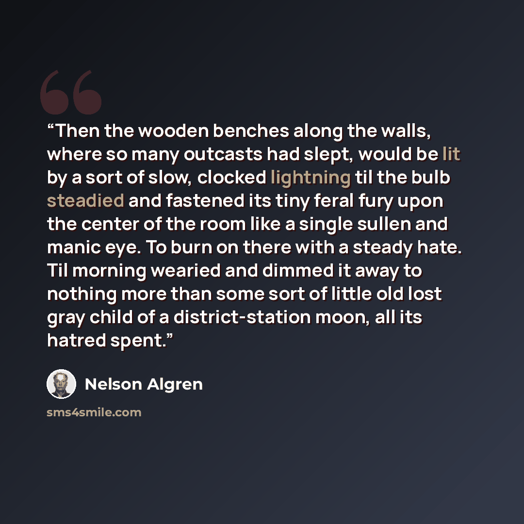 “Then the wooden benches along the walls, where so many outcasts had slept, would be lit by a sort of slow, clocked lightning til the bulb steadied and fastened its tiny feral fury upon the center of the room like a single sullen and manic eye. To burn on there with a steady hate. Til morning…” quote by Nelson Algren