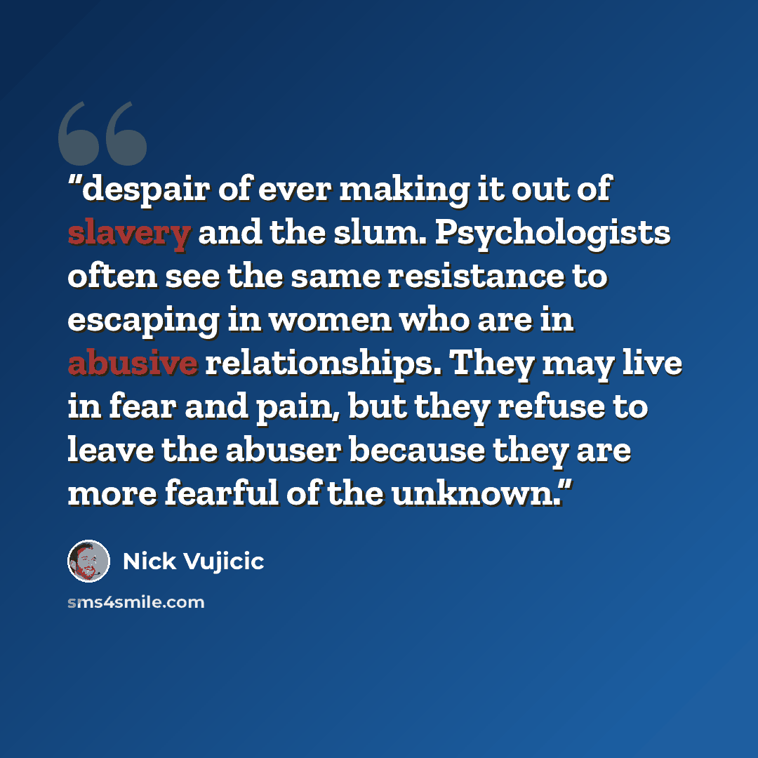 “despair of ever making it out of slavery and the slum. Psychologists often see the same resistance to escaping in women who are in abusive relationships. They may live in fear and pain, but they refuse to leave the abuser because they are more fearful of the unknown.” quote by Nick Vujicic