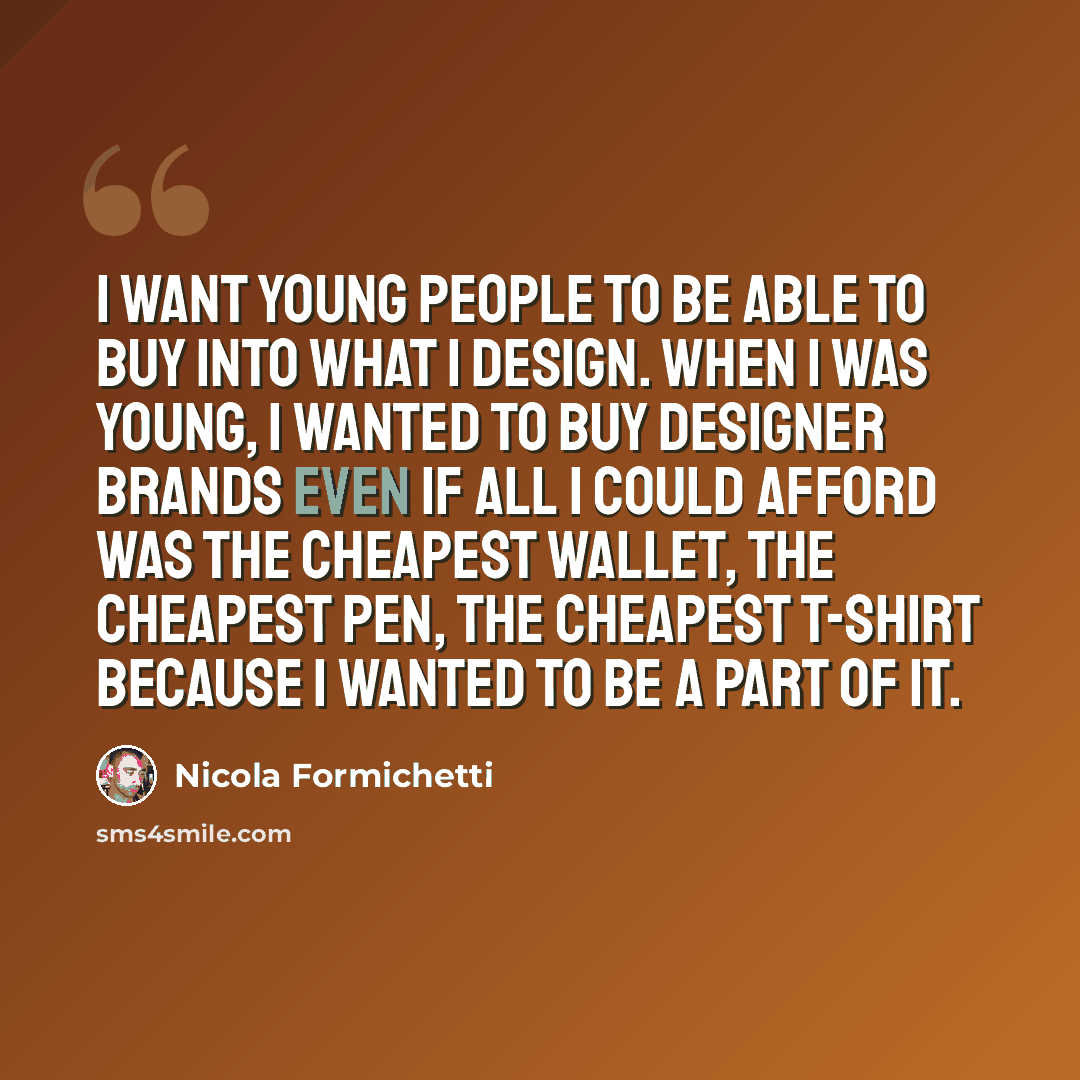 “I want young people to be able to buy into what I design. When I was young, I wanted to buy designer brands even if all I could afford was the cheapest wallet, the cheapest pen, the cheapest T-shirt because I wanted to be a part of it.” quote by Nicola Formichetti