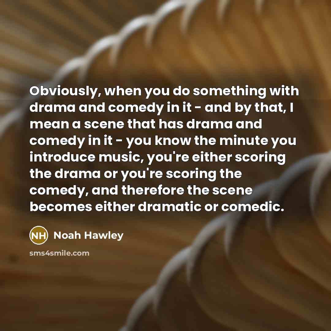 “Obviously, when you do something with drama and comedy in it - and by that, I mean a scene that has drama and comedy in it - you know the minute you introduce music, you're either scoring the drama or you're scoring the comedy, and therefore the scene becomes either dramatic or comedic.” quote by Noah Hawley