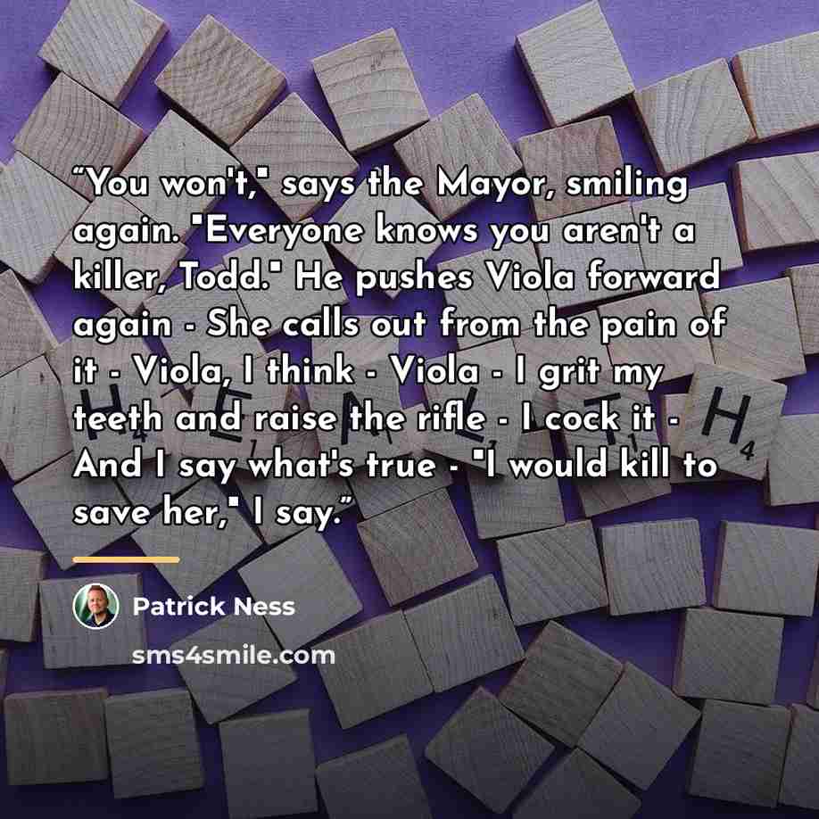 “You won't," says the Mayor, smiling again. "Everyone knows you aren't a killer, Todd." He pushes Viola forward again - She calls out from the pain of it - Viola, I think - Viola - I grit my teeth and raise the rifle - I cock it - And I say what's true - "I would kill to save her," I say.” quote by Patrick Ness