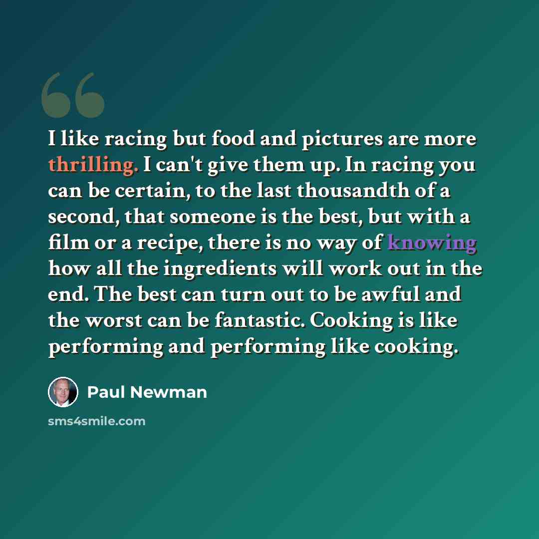 “I like racing but food and pictures are more thrilling. I can't give them up. In racing you can be certain, to the last thousandth of a second, that someone is the best, but with a film or a recipe, there is no way of knowing how all the ingredients will work out in the end. The best can turn out…” quote by Paul Newman