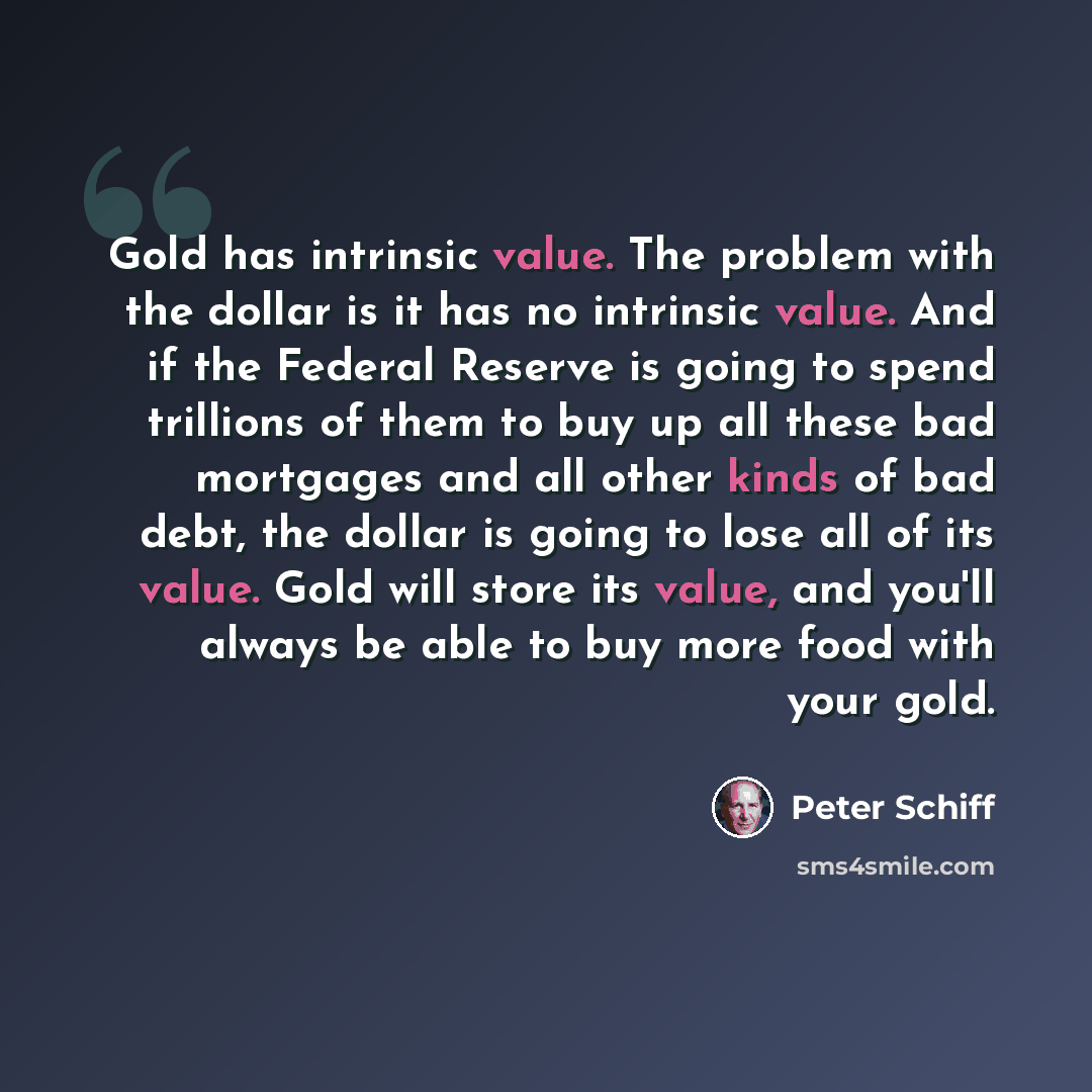 “Gold has intrinsic value. The problem with the dollar is it has no intrinsic value. And if the Federal Reserve is going to spend trillions of them to buy up all these bad mortgages and all other kinds of bad debt, the dollar is going to lose all of its value. Gold will store its value, and you'll…” quote by Peter Schiff