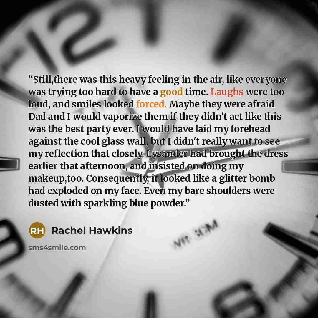 “Still,there was this heavy feeling in the air, like everyone was trying too hard to have a good time. Laughs were too loud, and smiles looked forced. Maybe they were afraid Dad and I would vaporize them if they didn't act like this was the best party ever. I would have laid my forehead against the…” quote by Rachel Hawkins