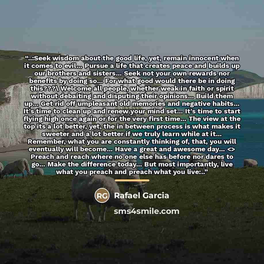 “..:Seek wisdom about the good life, yet, remain innocent when it comes to evil… Pursue a life that creates peace and builds up our brothers and sisters… Seek not your own rewards nor benefits by doing so… For what good would there be in doing this???\ Welcome all people, whether weak in faith or…” quote by Rafael Garcia