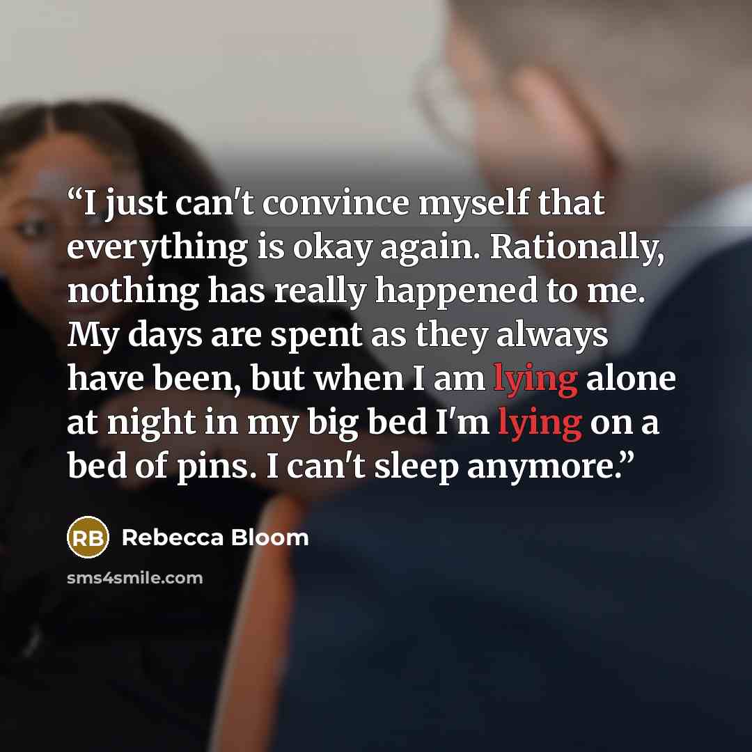 “I just can't convince myself that everything is okay again. Rationally, nothing has really happened to me. My days are spent as they always have been, but when I am lying alone at night in my big bed I'm lying on a bed of pins. I can't sleep anymore.” quote by Rebecca Bloom