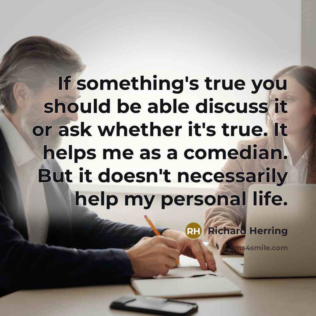 “If something's true you should be able discuss it or ask whether it's true. It helps me as a comedian. But it doesn't necessarily help my personal life.” quote by Richard Herring