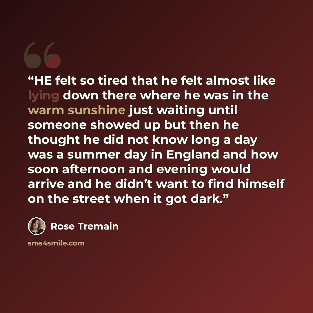 “HE felt so tired that he felt almost like lying down there where he was in the warm sunshine just waiting until someone showed up but then he thought he did not know long a day was a summer day in England and how soon afternoon and evening would arrive and he didn’t want to find himself on the…” quote by Rose Tremain