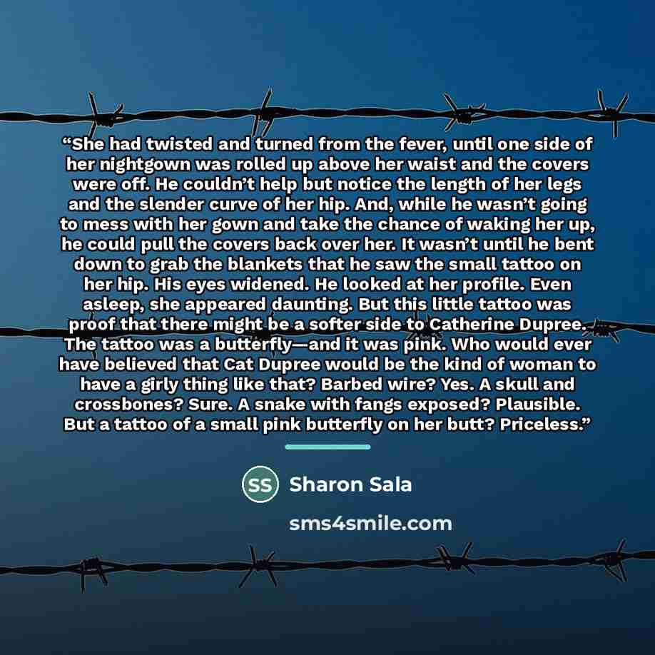 “She had twisted and turned from the fever, until one side of her nightgown was rolled up above her waist and the covers were off. He couldn’t help but notice the length of her legs and the slender curve of her hip. And, while he wasn’t going to mess with her gown and take the chance of waking her…” quote by Sharon Sala