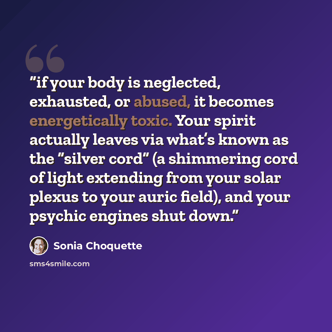 “if your body is neglected, exhausted, or abused, it becomes energetically toxic. Your spirit actually leaves via what’s known as the “silver cord” (a shimmering cord of light extending from your solar plexus to your auric field), and your psychic engines shut down.” quote by Sonia Choquette