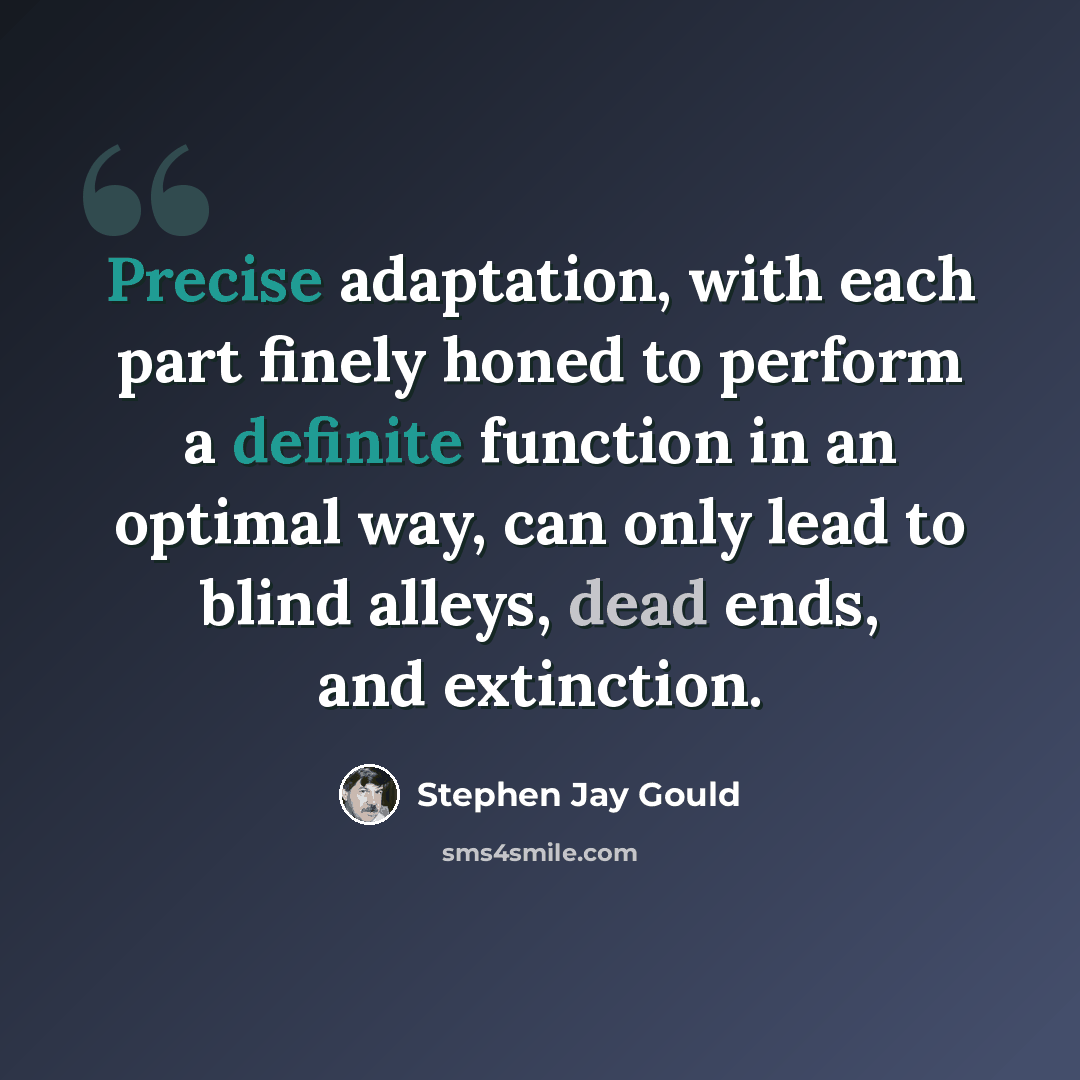 “Precise adaptation, with each part finely honed to perform a definite function in an optimal way, can only lead to blind alleys, dead ends, and extinction.” quote by Stephen Jay Gould
