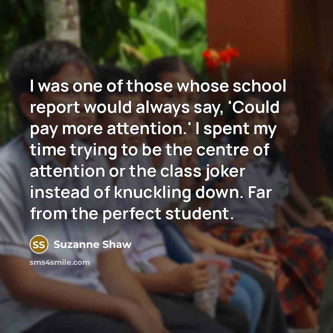 “I was one of those whose school report would always say, 'Could pay more attention.' I spent my time trying to be the centre of attention or the class joker instead of knuckling down. Far from the perfect student.” quote by Suzanne Shaw