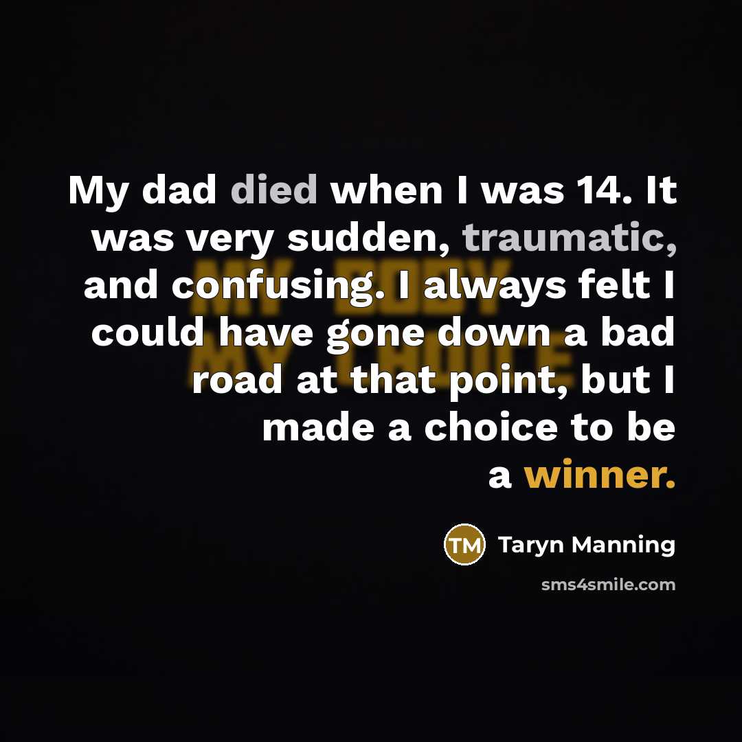 “My dad died when I was 14. It was very sudden, traumatic, and confusing. I always felt I could have gone down a bad road at that point, but I made a choice to be a winner.” quote by Taryn Manning