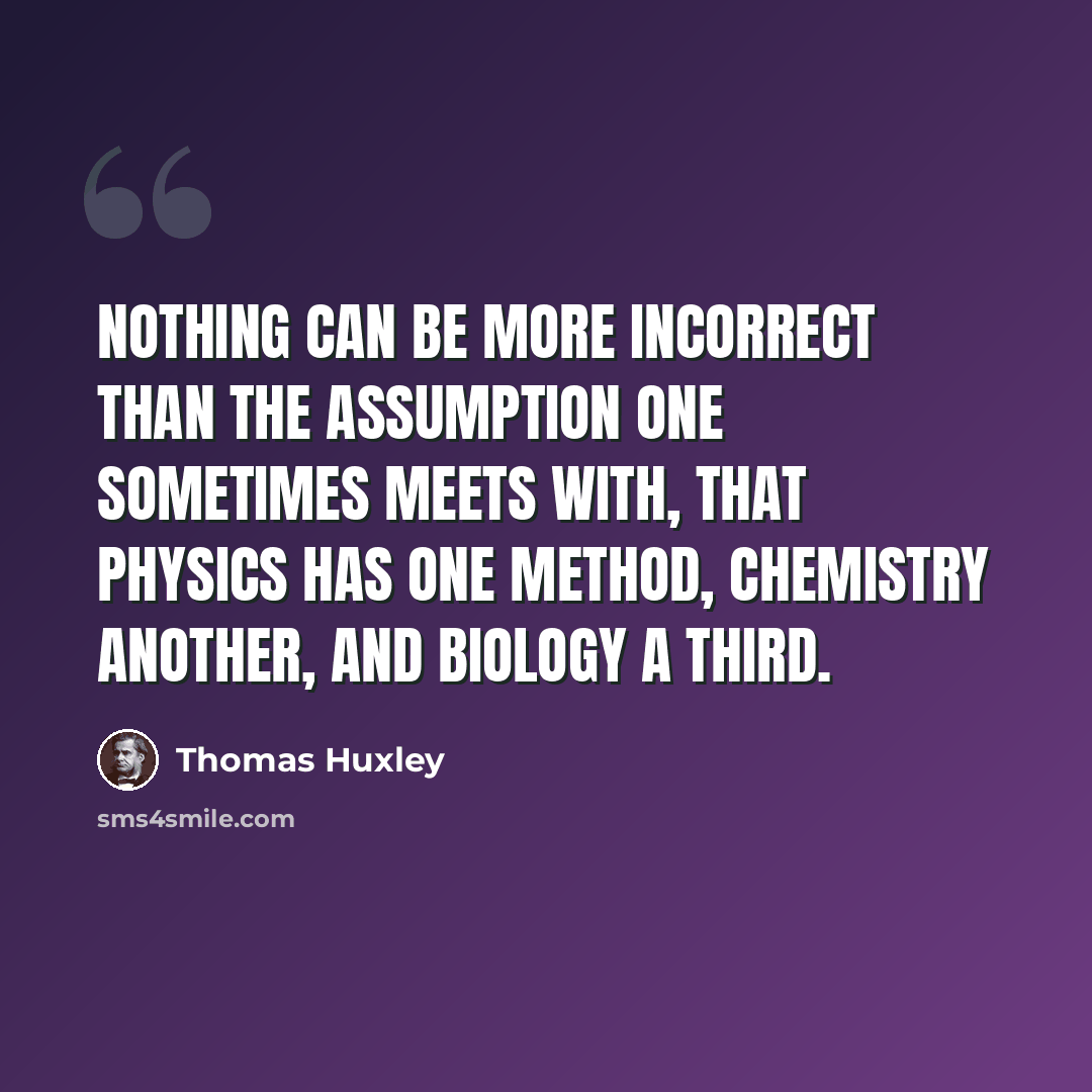 “Nothing can be more incorrect than the assumption one sometimes meets with, that physics has one method, chemistry another, and biology a third.” quote by Thomas Huxley