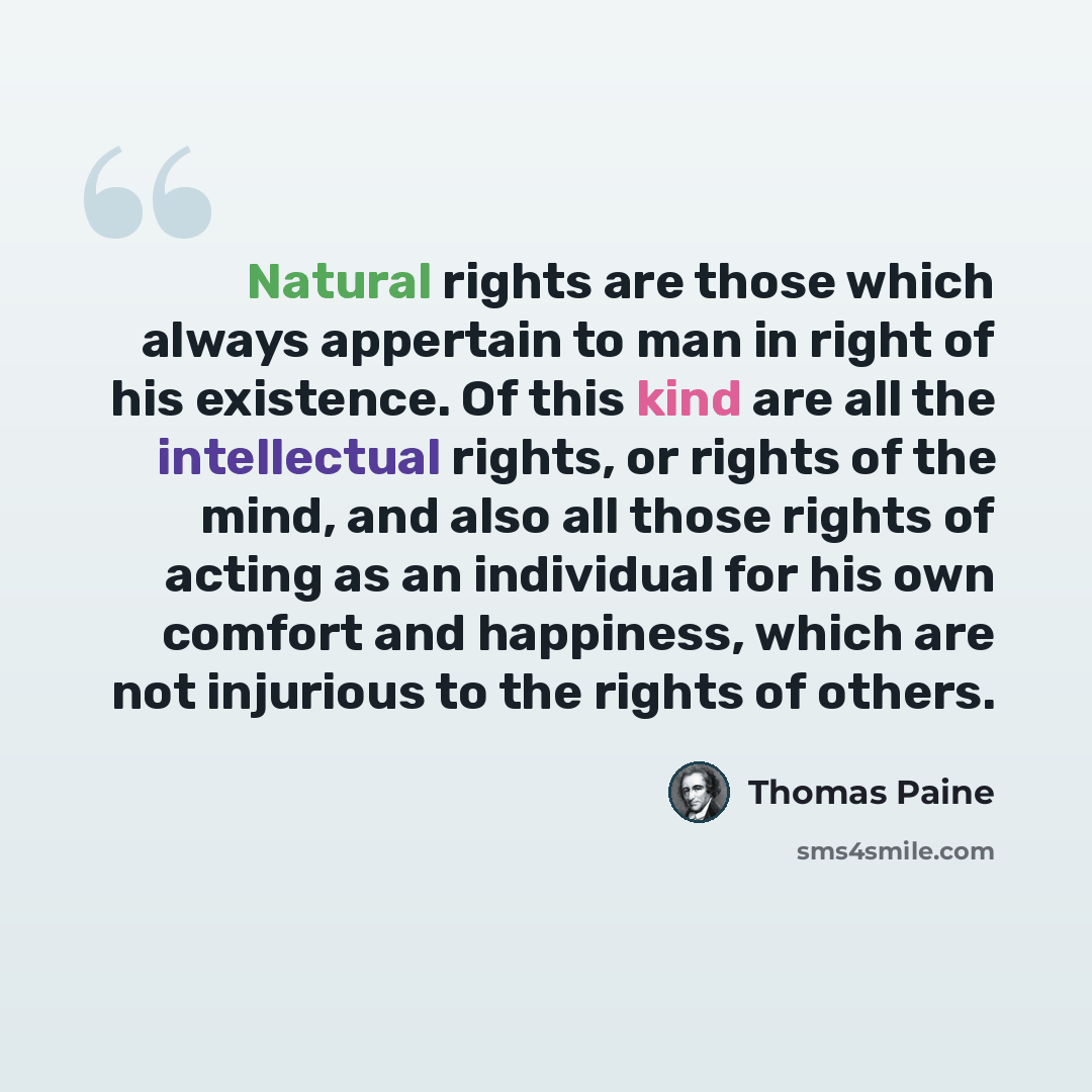 “Natural rights are those which always appertain to man in right of his existence. Of this kind are all the intellectual rights, or rights of the mind, and also all those rights of acting as an individual for his own comfort and happiness, which are not injurious to the rights of others.” quote by Thomas Paine