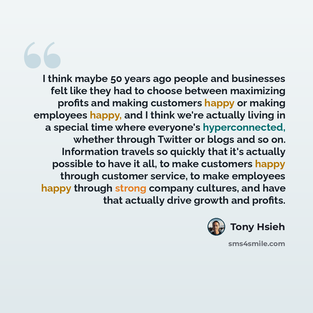 “I think maybe 50 years ago people and businesses felt like they had to choose between maximizing profits and making customers happy or making employees happy, and I think we're actually living in a special time where everyone's hyperconnected, whether through Twitter or blogs and so on…” quote by Tony Hsieh