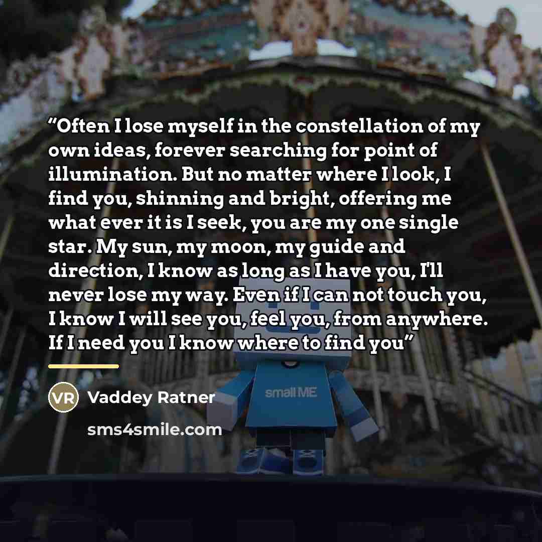 “Often I lose myself in the constellation of my own ideas, forever searching for point of illumination. But no matter where I look, I find you, shinning and bright, offering me what ever it is I seek, you are my one single star. My sun, my moon, my guide and direction, I know as long as I have you…” quote by Vaddey Ratner