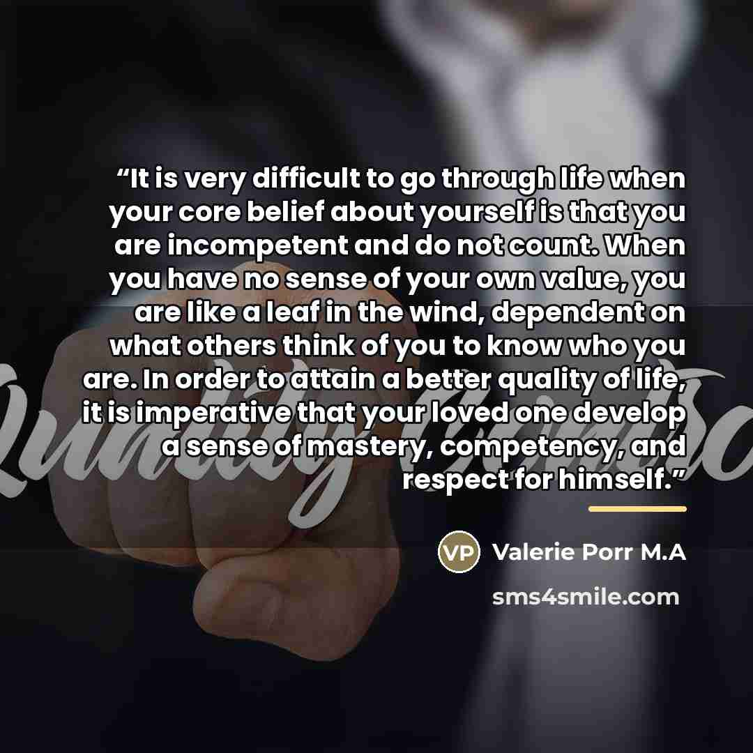 “It is very difficult to go through life when your core belief about yourself is that you are incompetent and do not count. When you have no sense of your own value, you are like a leaf in the wind, dependent on what others think of you to know who you are. In order to attain a better quality of…” quote by Valerie Porr M.A