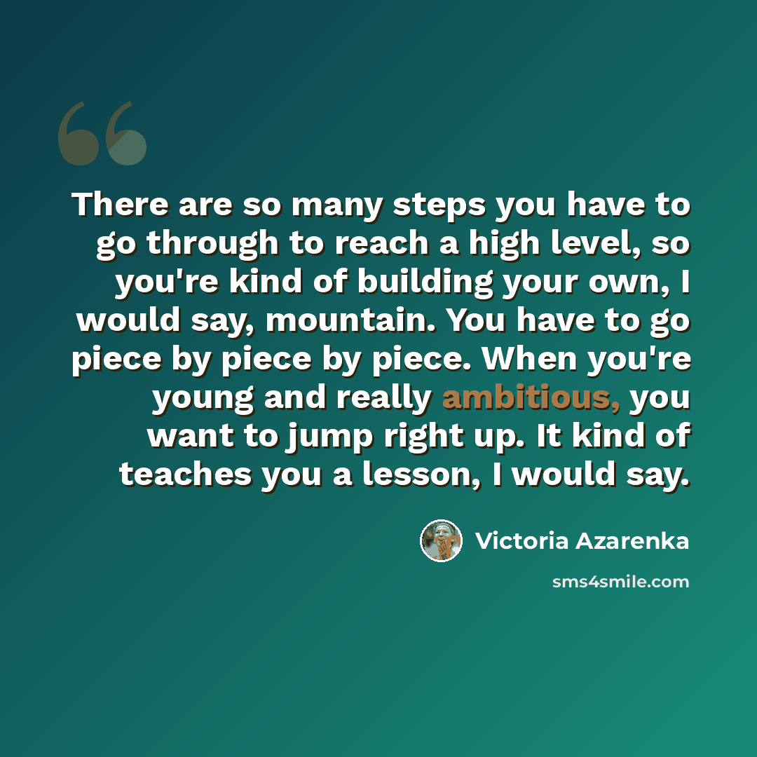 “There are so many steps you have to go through to reach a high level, so you're kind of building your own, I would say, mountain. You have to go piece by piece by piece. When you're young and really ambitious, you want to jump right up. It kind of teaches you a lesson, I would say.” quote by Victoria Azarenka