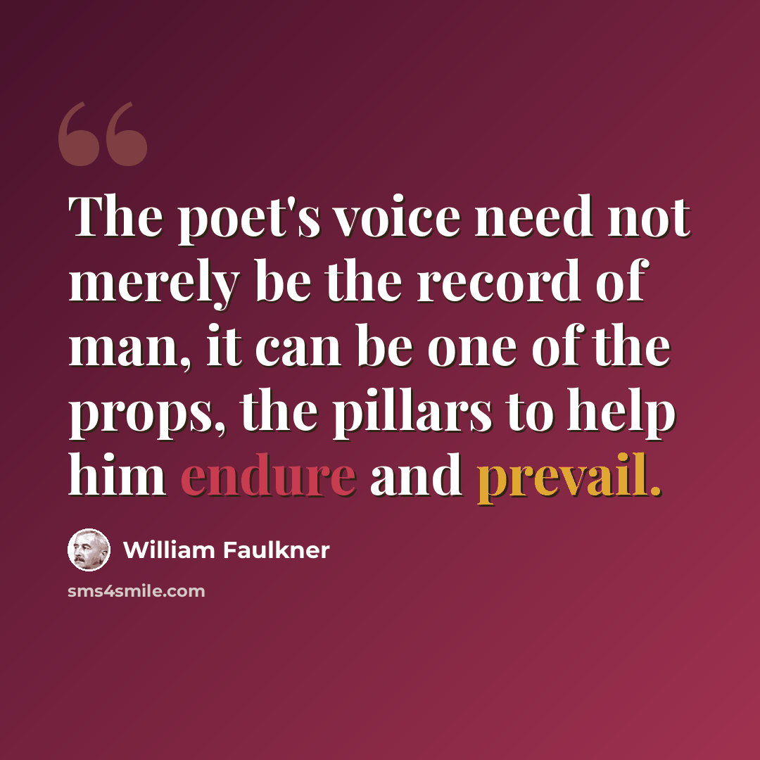 “The poet's voice need not merely be the record of man, it can be one of the props, the pillars to help him endure and prevail.” quote by William Faulkner