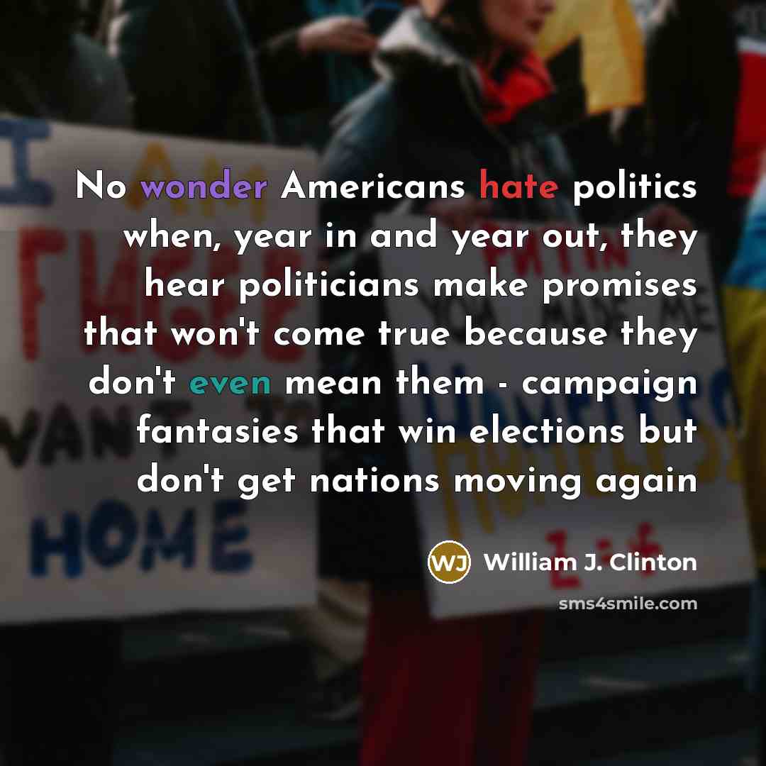 “No wonder Americans hate politics when, year in and year out, they hear politicians make promises that won't come true because they don't even mean them - campaign fantasies that win elections but don't get nations moving again” quote by William J. Clinton