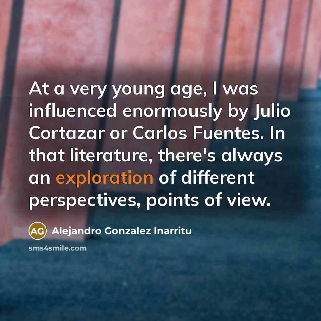 “At a very young age, I was influenced enormously by Julio Cortazar or Carlos Fuentes. In that literature, there's always an exploration of different perspectives, points of view.” quote by Alejandro Gonzalez Inarritu