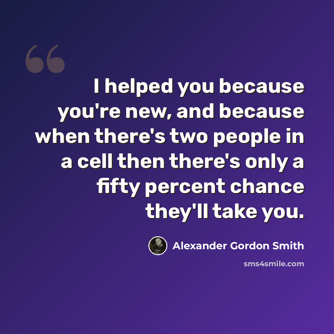 “I helped you because you're new, and because when there's two people in a cell then there's only a fifty percent chance they'll take you.” quote by Alexander Gordon Smith