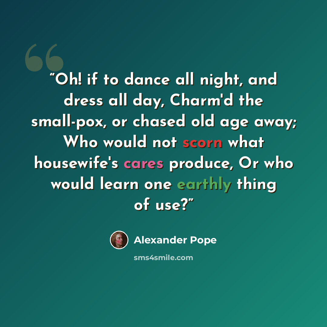 “Oh! if to dance all night, and dress all day, Charm'd the small-pox, or chased old age away; Who would not scorn what housewife's cares produce, Or who would learn one earthly thing of use?” quote by Alexander Pope