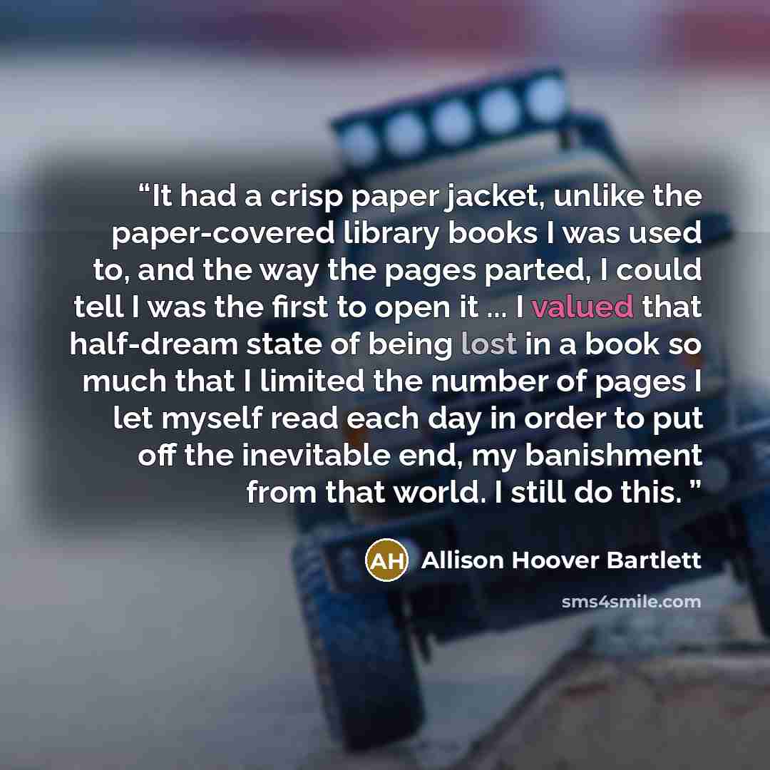 “It had a crisp paper jacket, unlike the paper-covered library books I was used to, and the way the pages parted, I could tell I was the first to open it ... I valued that half-dream state of being lost in a book so much that I limited the number of pages I let myself read each day in order to put…” quote by Allison Hoover Bartlett