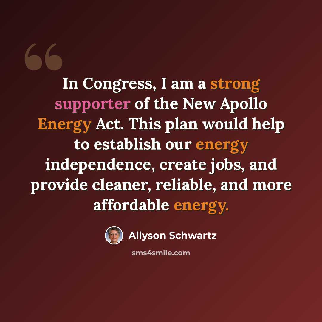 “In Congress, I am a strong supporter of the New Apollo Energy Act. This plan would help to establish our energy independence, create jobs, and provide cleaner, reliable, and more affordable energy.” quote by Allyson Schwartz