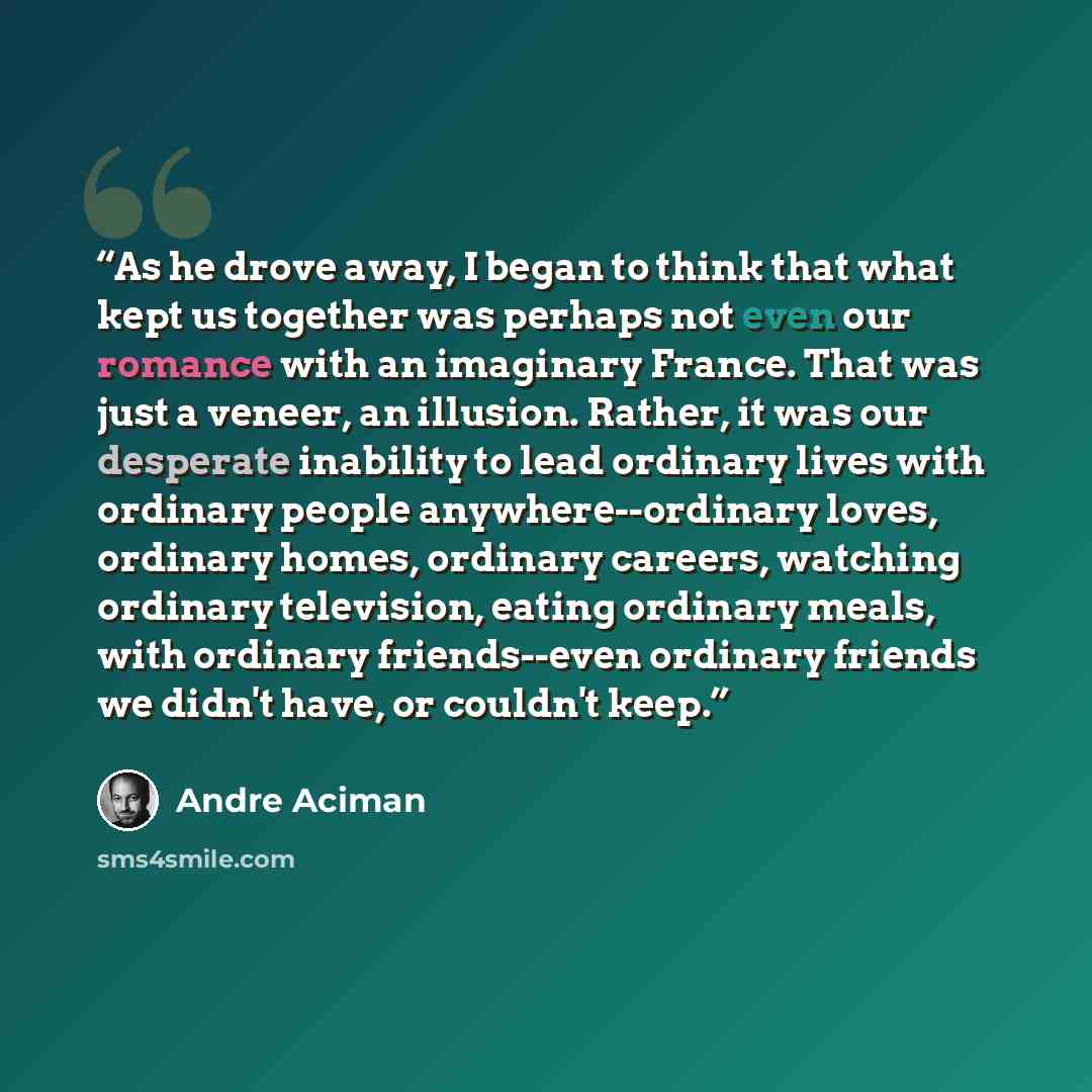 “As he drove away, I began to think that what kept us together was perhaps not even our romance with an imaginary France. That was just a veneer, an illusion. Rather, it was our desperate inability to lead ordinary lives with ordinary people anywhere--ordinary loves, ordinary homes, ordinary…” quote by André Aciman