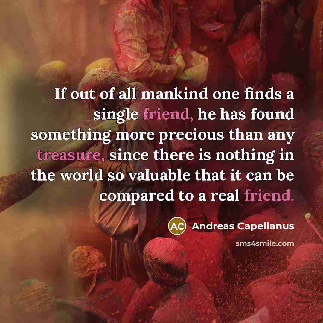 “If out of all mankind one finds a single friend, he has found something more precious than any treasure, since there is nothing in the world so valuable that it can be compared to a real friend.” quote by Andreas Capellanus