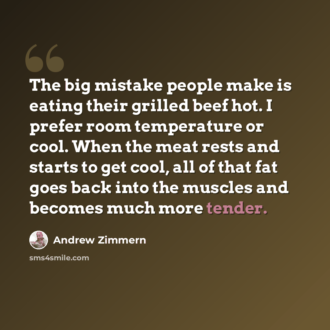 “The big mistake people make is eating their grilled beef hot. I prefer room temperature or cool. When the meat rests and starts to get cool, all of that fat goes back into the muscles and becomes much more tender.” quote by Andrew Zimmern