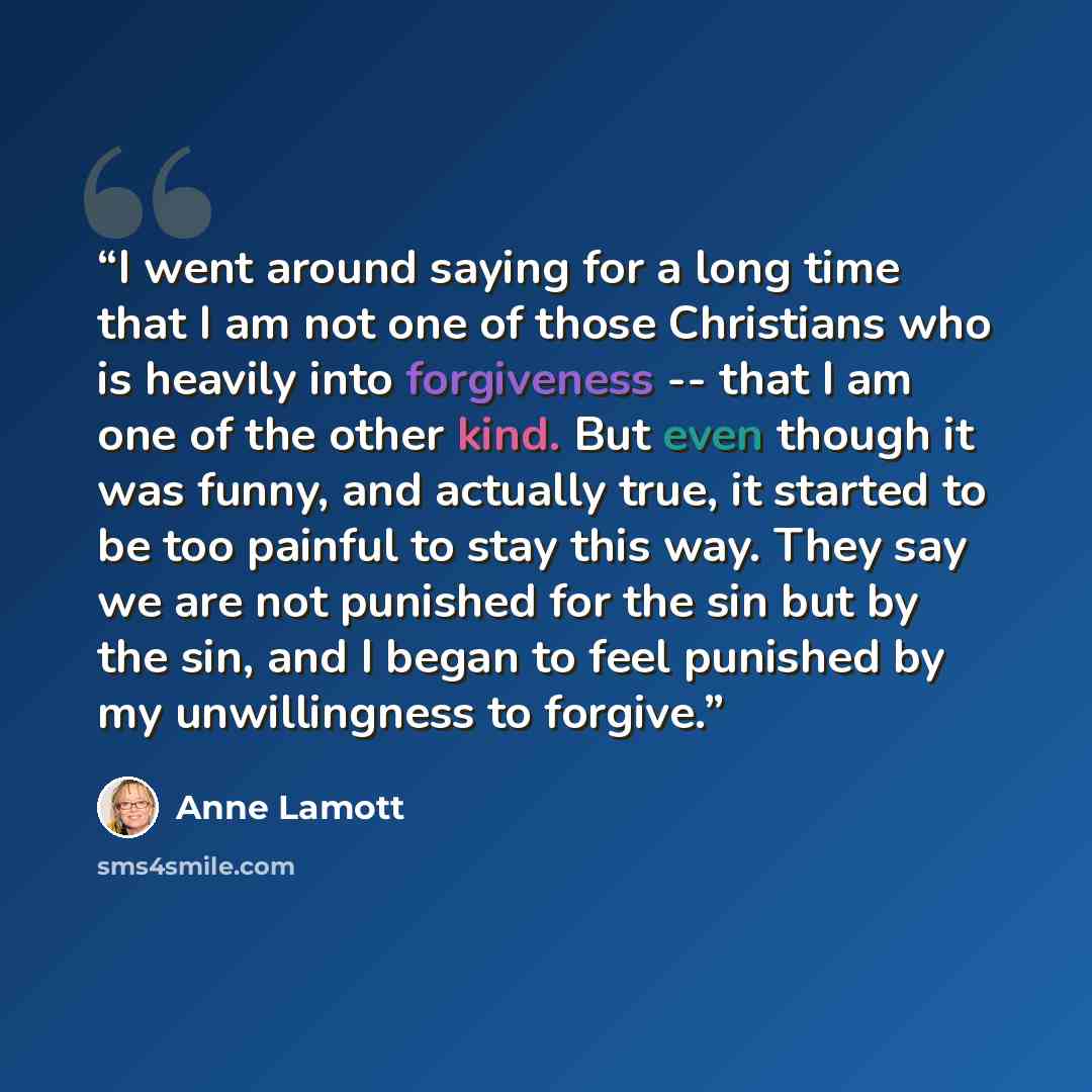 “I went around saying for a long time that I am not one of those Christians who is heavily into forgiveness -- that I am one of the other kind. But even though it was funny, and actually true, it started to be too painful to stay this way. They say we are not punished for the sin but by the sin…” quote by Anne Lamott