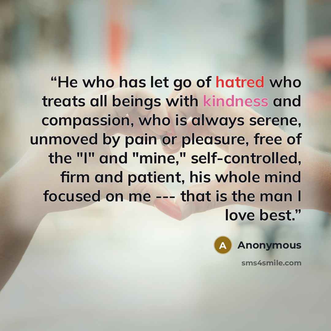 “He who has let go of hatred who treats all beings with kindness and compassion, who is always serene, unmoved by pain or pleasure, free of the "I" and "mine," self-controlled, firm and patient, his whole mind focused on me --- that is the man I love best.” quote by Anonymous