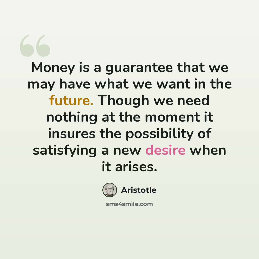 “Money is a guarantee that we may have what we want in the future. Though we need nothing at the moment it insures the possibility of satisfying a new desire when it arises.” quote by Aristotle