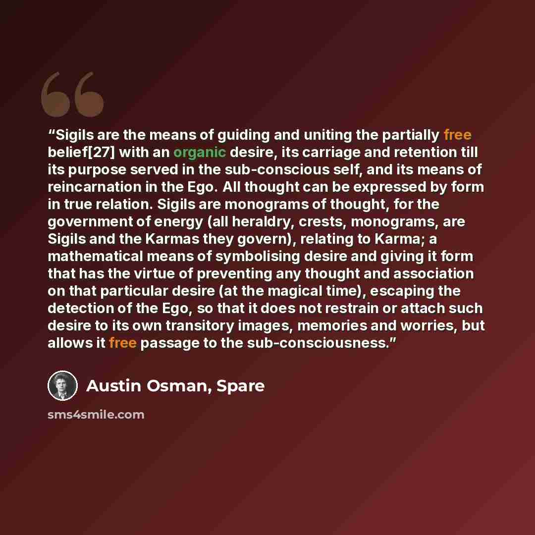 “Sigils are the means of guiding and uniting the partially free belief[27] with an organic desire, its carriage and retention till its purpose served in the sub-conscious self, and its means of reincarnation in the Ego. All thought can be expressed by form in true relation. Sigils are monograms of…” quote by Austin Osman, Spare
