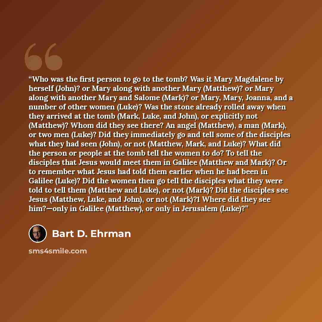 “Who was the first person to go to the tomb? Was it Mary Magdalene by herself (John)? or Mary along with another Mary (Matthew)? or Mary along with another Mary and Salome (Mark)? or Mary, Mary, Joanna, and a number of other women (Luke)? Was the stone already rolled away when they arrived at the…” quote by Bart D. Ehrman