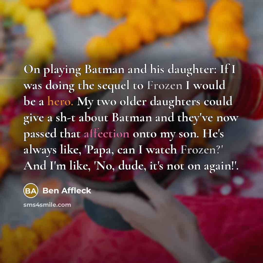 “On playing Batman and his daughter: If I was doing the sequel to Frozen I would be a hero. My two older daughters could give a sh-t about Batman and they've now passed that affection onto my son. He's always like, 'Papa, can I watch Frozen?' And I'm like, 'No, dude, it's not on again!'.” quote by Ben Affleck