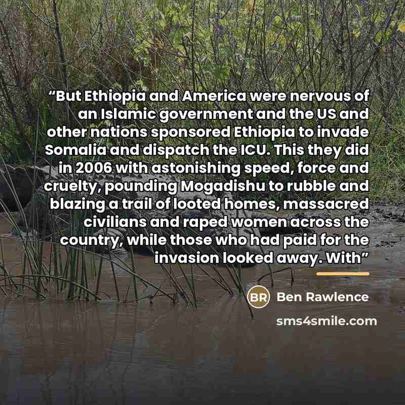 “But Ethiopia and America were nervous of an Islamic government and the US and other nations sponsored Ethiopia to invade Somalia and dispatch the ICU. This they did in 2006 with astonishing speed, force and cruelty, pounding Mogadishu to rubble and blazing a trail of looted homes, massacred…” quote by Ben Rawlence