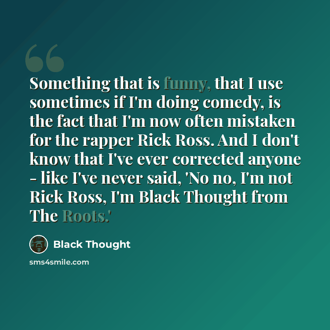 “Something that is funny, that I use sometimes if I'm doing comedy, is the fact that I'm now often mistaken for the rapper Rick Ross. And I don't know that I've ever corrected anyone - like I've never said, 'No no, I'm not Rick Ross, I'm Black Thought from The Roots.'” quote by Black Thought
