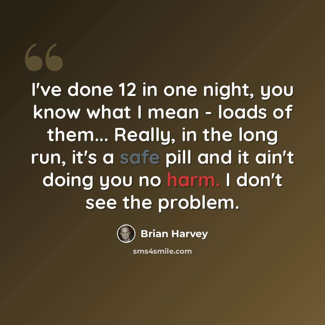 “I've done 12 in one night, you know what I mean - loads of them... Really, in the long run, it's a safe pill and it ain't doing you no harm. I don't see the problem.” quote by Brian Harvey