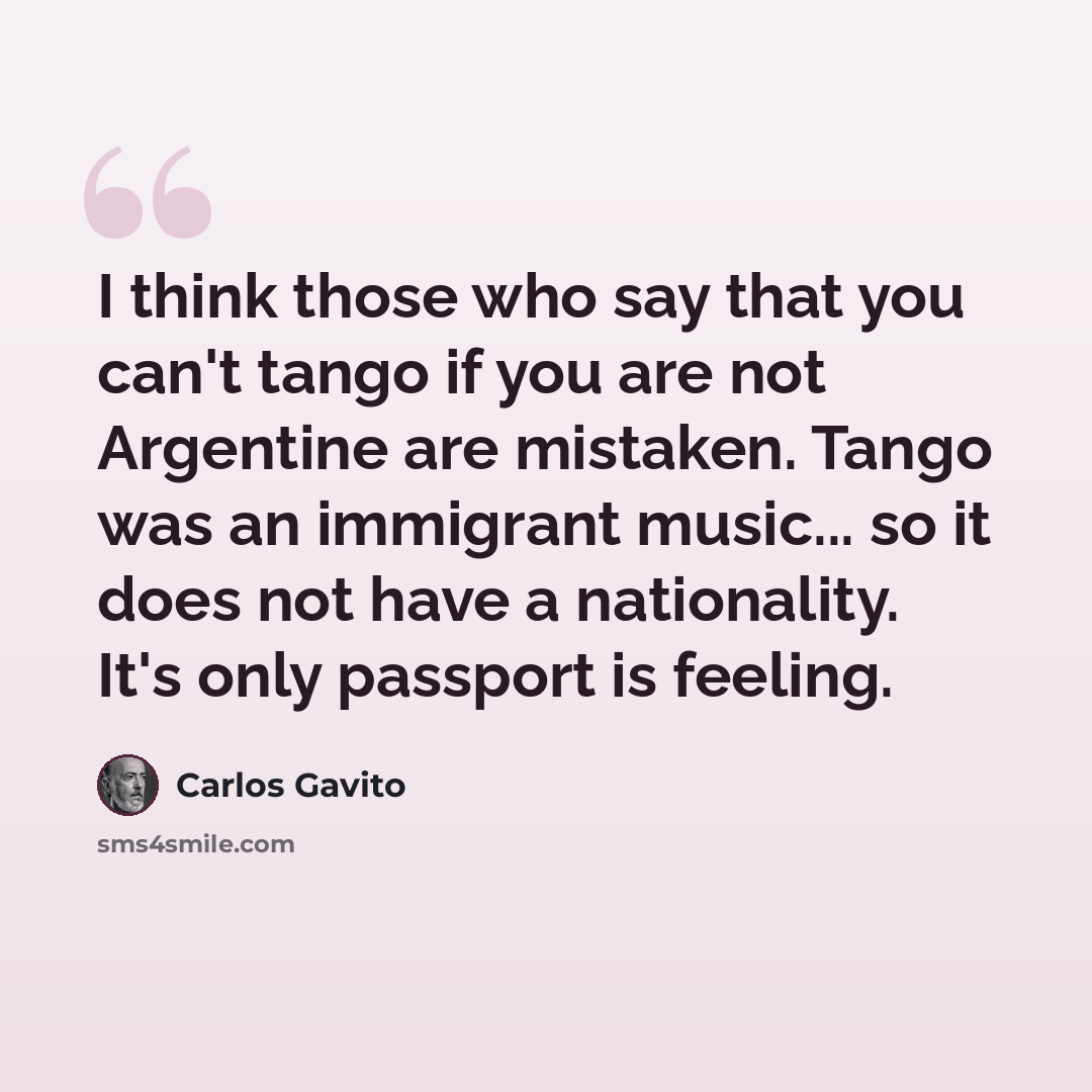 “I think those who say that you can't tango if you are not Argentine are mistaken. Tango was an immigrant music... so it does not have a nationality. It's only passport is feeling.” quote by Carlos Gavito