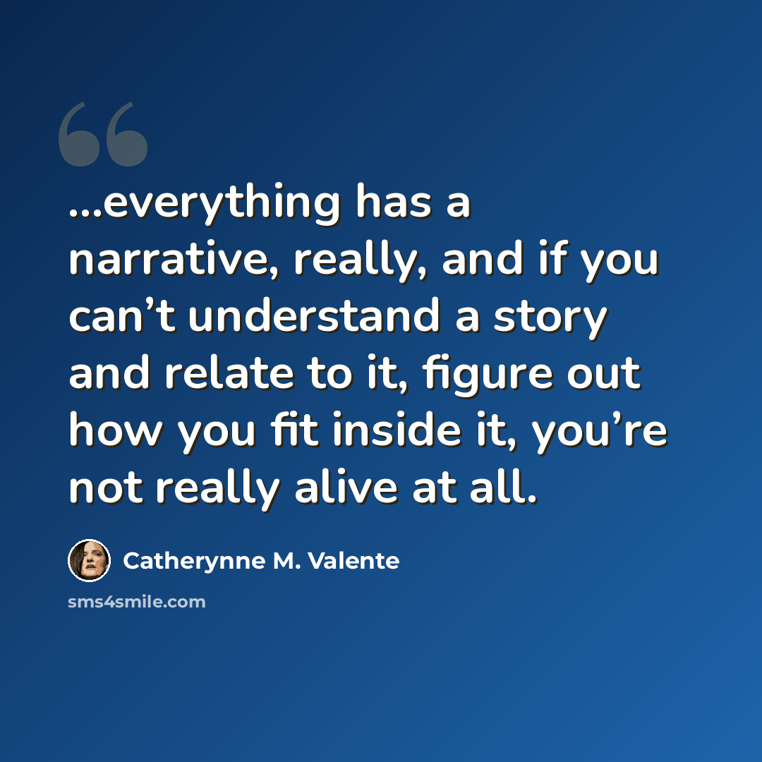 “…everything has a narrative, really, and if you can’t understand a story and relate to it, figure out how you fit inside it, you’re not really alive at all.” quote by Catherynne M. Valente