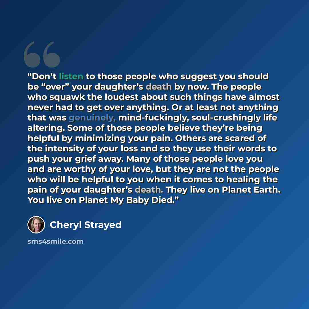 “Don’t listen to those people who suggest you should be “over” your daughter’s death by now. The people who squawk the loudest about such things have almost never had to get over anything. Or at least not anything that was genuinely, mind-fuckingly, soul-crushingly life altering. Some of those…” quote by Cheryl Strayed