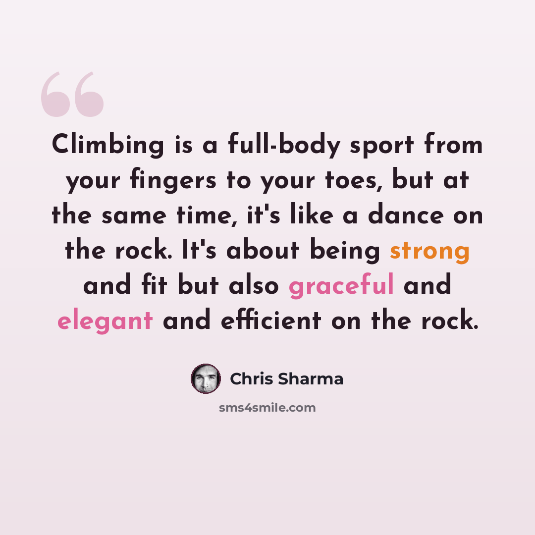 “Climbing is a full-body sport from your fingers to your toes, but at the same time, it's like a dance on the rock. It's about being strong and fit but also graceful and elegant and efficient on the rock.” quote by Chris Sharma