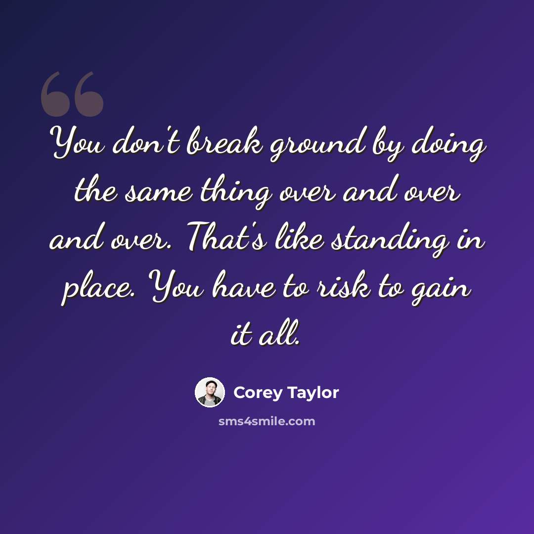“You don't break ground by doing the same thing over and over and over. That's like standing in place. You have to risk to gain it all.” quote by Corey Taylor