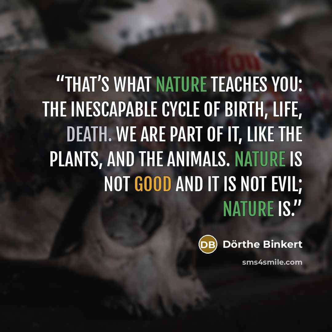 “That’s what nature teaches you: the inescapable cycle of birth, life, death. We are part of it, like the plants, and the animals. Nature is not good and it is not evil; nature is.” quote by Dörthe Binkert