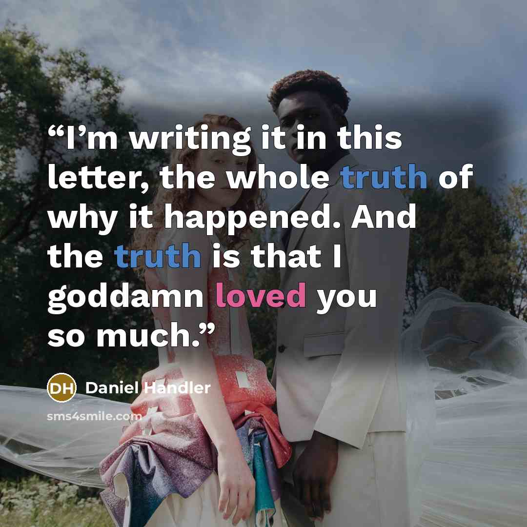 “I’m writing it in this letter, the whole truth of why it happened. And the truth is that I goddamn loved you so much.” quote by Daniel Handler