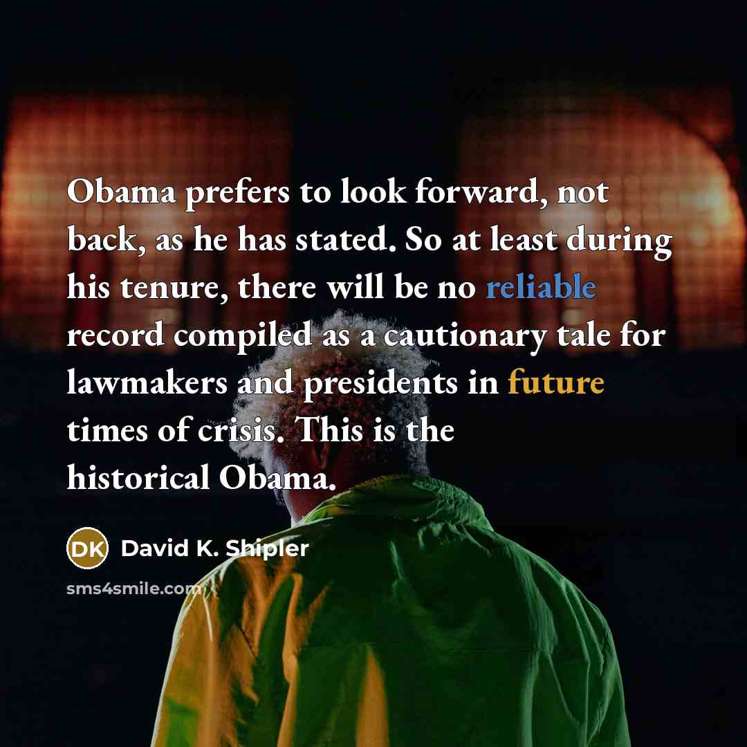 “Obama prefers to look forward, not back, as he has stated. So at least during his tenure, there will be no reliable record compiled as a cautionary tale for lawmakers and presidents in future times of crisis. This is the historical Obama.” quote by David K. Shipler